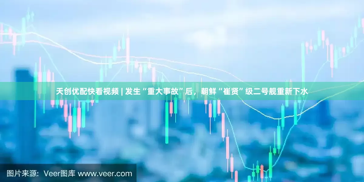 天创优配快看视频 | 发生“重大事故”后，朝鲜“崔贤”级二号舰重新下水