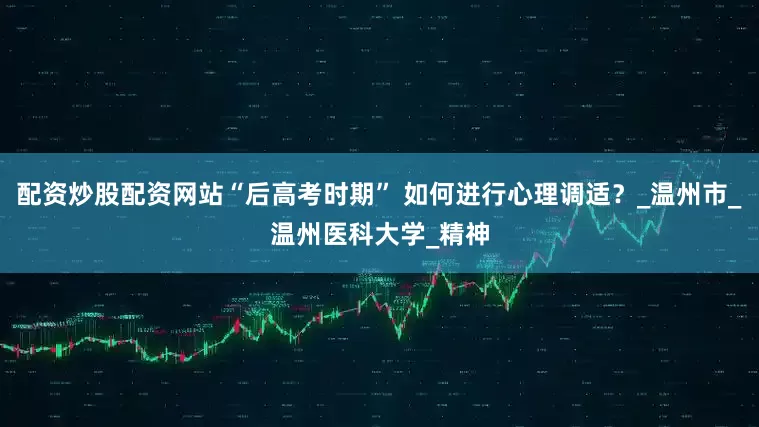 配资炒股配资网站“后高考时期” 如何进行心理调适？_温州市_温州医科大学_精神