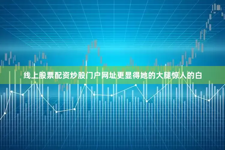 线上股票配资炒股门户网址更显得她的大腿惊人的白