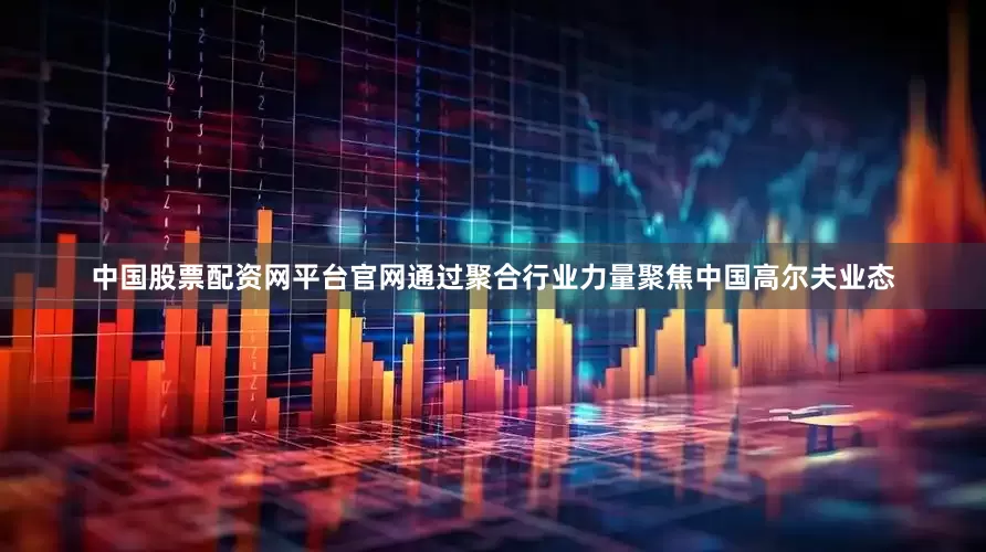 中国股票配资网平台官网通过聚合行业力量聚焦中国高尔夫业态