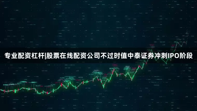 专业配资杠杆|股票在线配资公司不过时值中泰证券冲刺IPO阶段