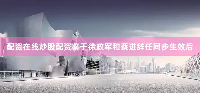 配资在线炒股配资鉴于徐政军和蔡进辞任同步生效后