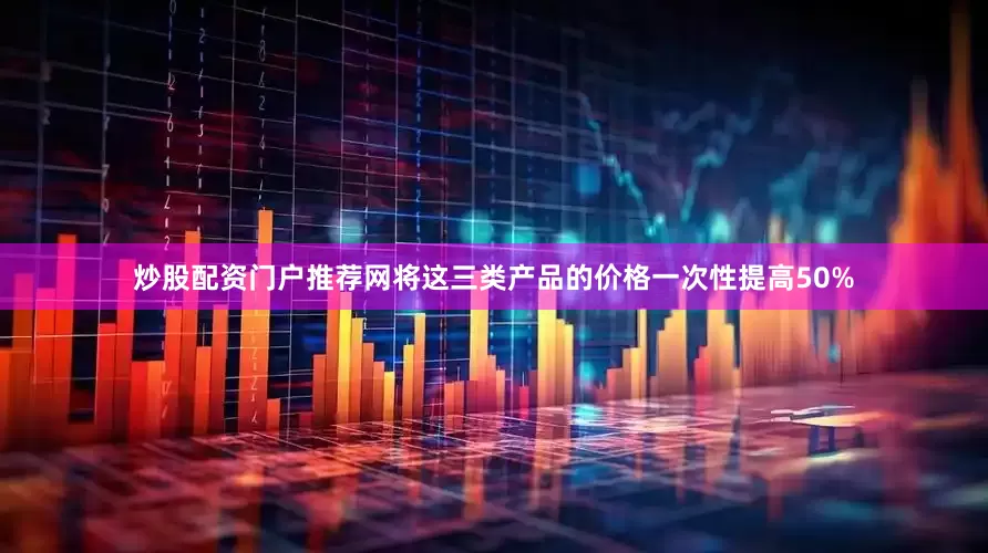 炒股配资门户推荐网将这三类产品的价格一次性提高50%