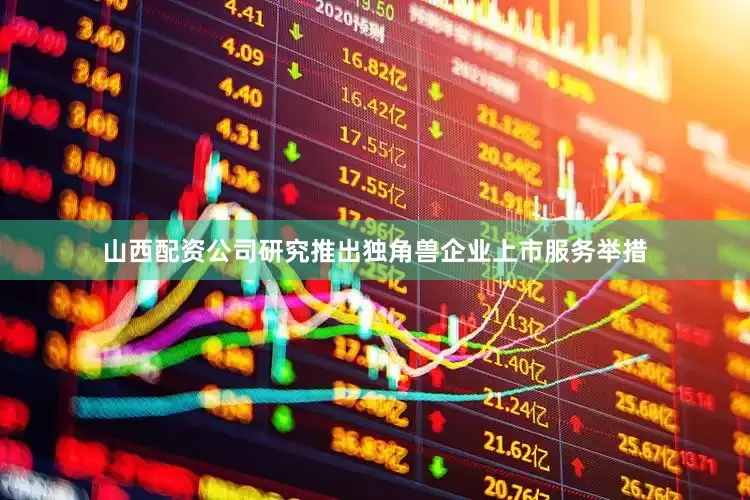 山西配资公司研究推出独角兽企业上市服务举措