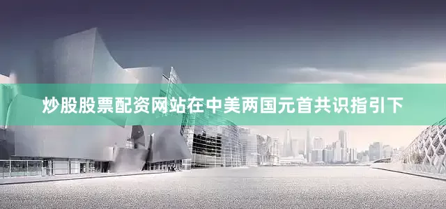 炒股股票配资网站在中美两国元首共识指引下