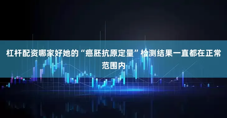 杠杆配资哪家好她的“癌胚抗原定量”检测结果一直都在正常范围内