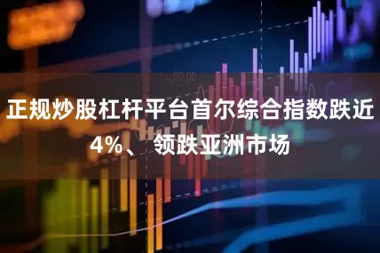 正规炒股杠杆平台首尔综合指数跌近4%、 领跌亚洲市场
