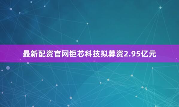 最新配资官网钜芯科技拟募资2.95亿元
