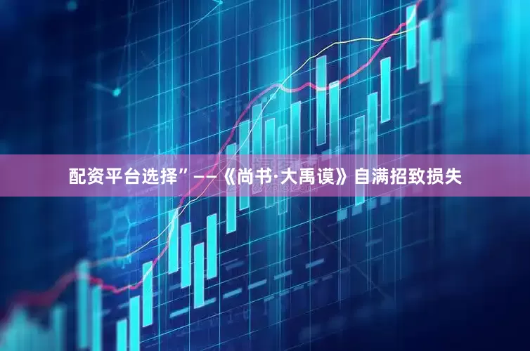 配资平台选择”——《尚书·大禹谟》自满招致损失
