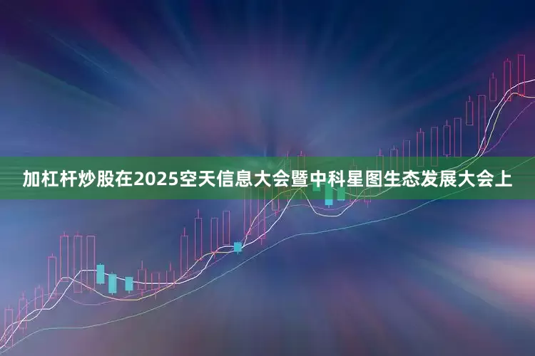 加杠杆炒股在2025空天信息大会暨中科星图生态发展大会上