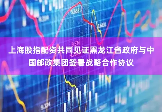 上海股指配资共同见证黑龙江省政府与中国邮政集团签署战略合作协议
