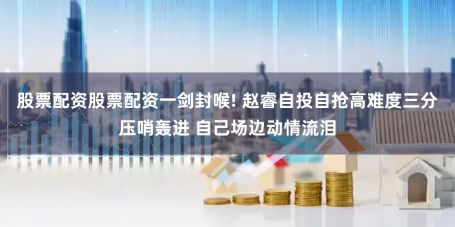 股票配资股票配资一剑封喉! 赵睿自投自抢高难度三分压哨轰进 自己场边动情流泪