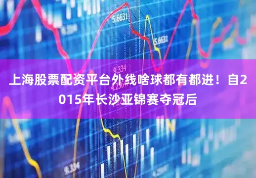 上海股票配资平台外线啥球都有都进！自2015年长沙亚锦赛夺冠后