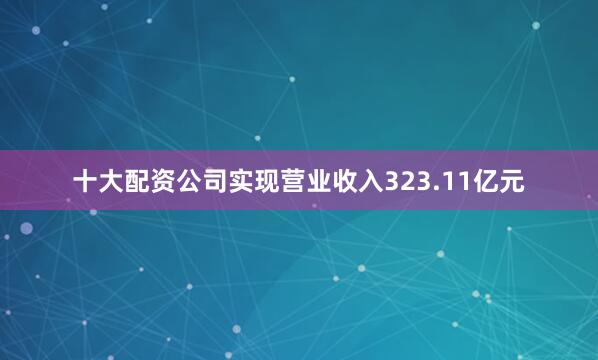 十大配资公司实现营业收入323.11亿元