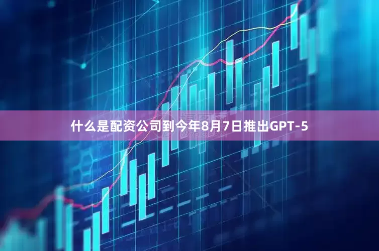 什么是配资公司到今年8月7日推出GPT-5