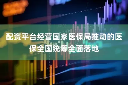 配资平台经营国家医保局推动的医保全国统筹全面落地