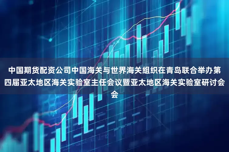 中国期货配资公司中国海关与世界海关组织在青岛联合举办第四届亚太地区海关实验室主任会议暨亚太地区海关实验室研讨会