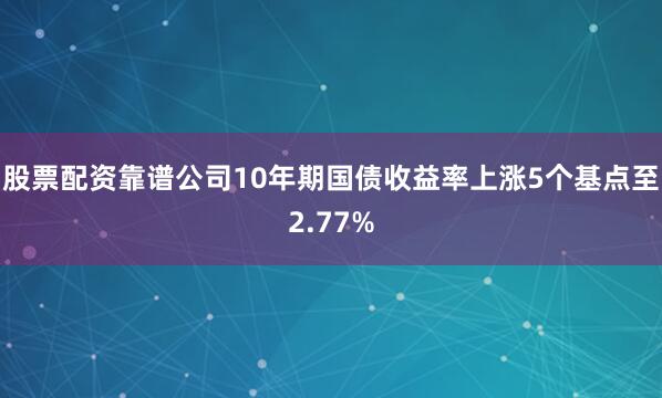 股票配资靠谱公司10年期国债收益率上涨5个基点至2.77%
