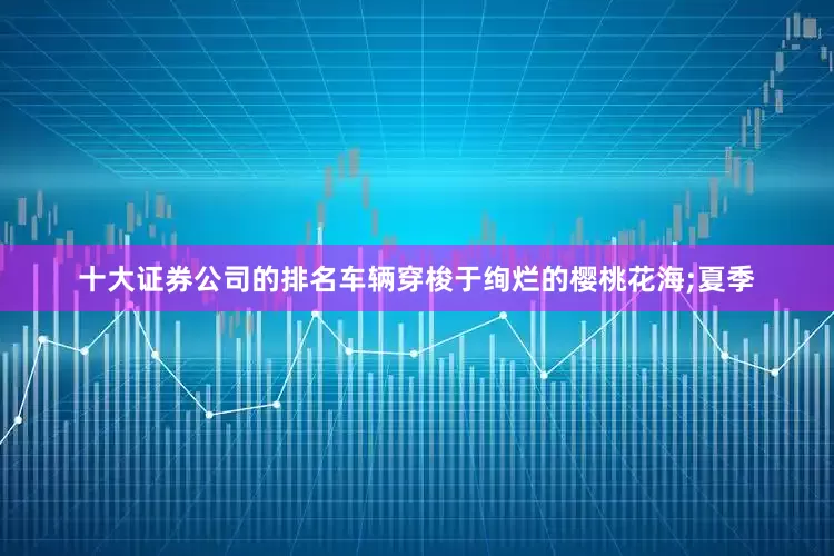 十大证券公司的排名车辆穿梭于绚烂的樱桃花海;夏季
