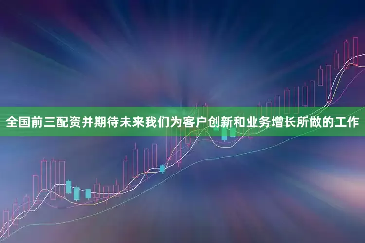 全国前三配资并期待未来我们为客户创新和业务增长所做的工作
