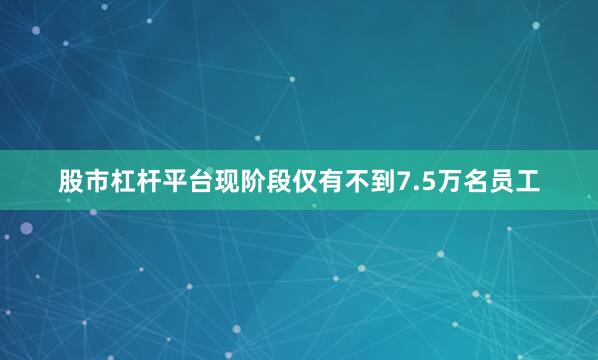 股市杠杆平台现阶段仅有不到7.5万名员工
