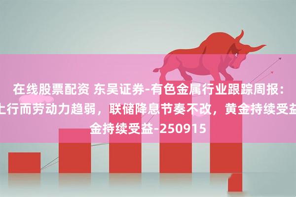 在线股票配资 东吴证券-有色金属行业跟踪周报：通胀趋势上行而劳动力趋弱，联储降息节奏不改，黄金持续受益-250915