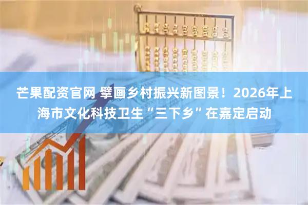 芒果配资官网 擘画乡村振兴新图景！2026年上海市文化科技卫生“三下乡”在嘉定启动