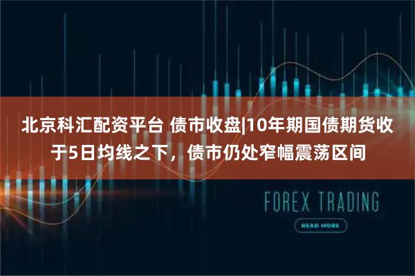北京科汇配资平台 债市收盘|10年期国债期货收于5日均线之下，债市仍处窄幅震荡区间