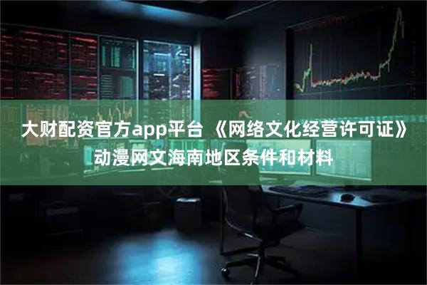大财配资官方app平台 《网络文化经营许可证》动漫网文海南地区条件和材料