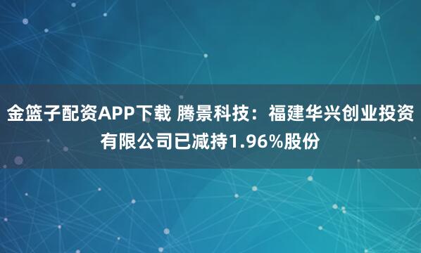 金篮子配资APP下载 腾景科技：福建华兴创业投资有限公司已减持1.96%股份