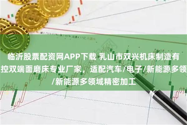 临沂股票配资网APP下载 乳山市双兴机床制造有限公司：数控双端面磨床专业厂家，适配汽车/电子/新能源多领域精密加工