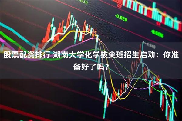 股票配资排行 湖南大学化学拔尖班招生启动：你准备好了吗？