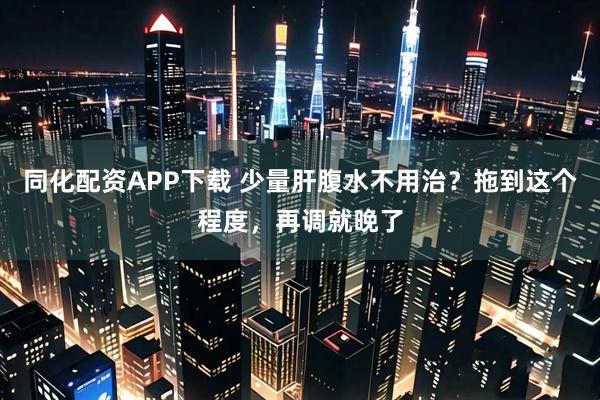 同化配资APP下载 少量肝腹水不用治？拖到这个程度，再调就晚了