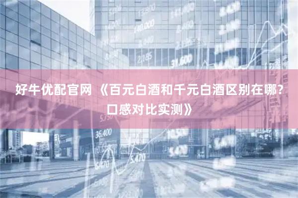 好牛优配官网 《百元白酒和千元白酒区别在哪？口感对比实测》
