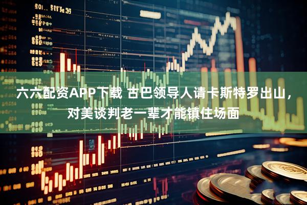 六六配资APP下载 古巴领导人请卡斯特罗出山，对美谈判老一辈才能镇住场面