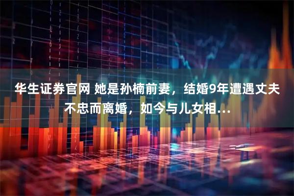 华生证券官网 她是孙楠前妻，结婚9年遭遇丈夫不忠而离婚，如今与儿女相…