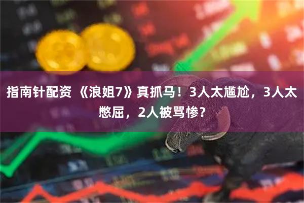 指南针配资 《浪姐7》真抓马！3人太尴尬，3人太憋屈，2人被骂惨？