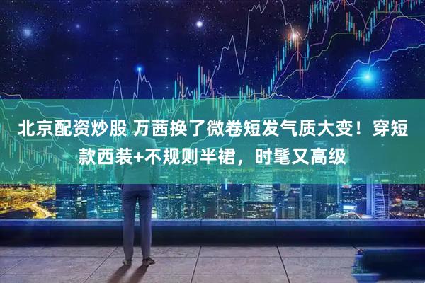 北京配资炒股 万茜换了微卷短发气质大变！穿短款西装+不规则半裙，时髦又高级