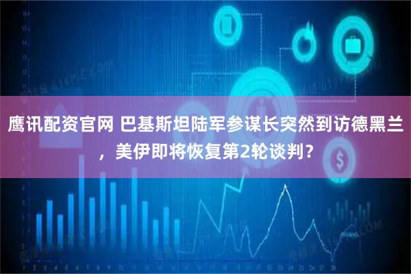 鹰讯配资官网 巴基斯坦陆军参谋长突然到访德黑兰，美伊即将恢复第2轮谈判？