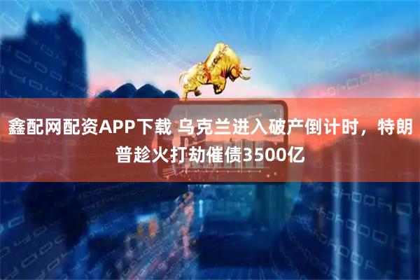 鑫配网配资APP下载 乌克兰进入破产倒计时，特朗普趁火打劫催债3500亿