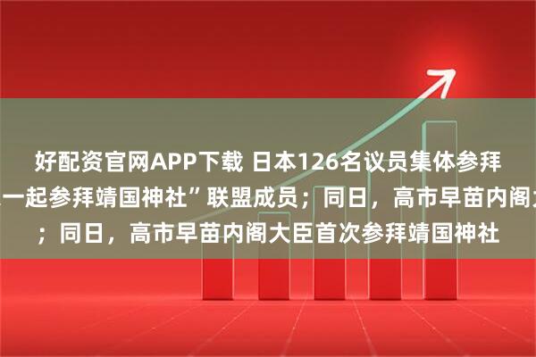 好配资官网APP下载 日本126名议员集体参拜靖国神社，均为“大家一起参拜靖国神社”联盟成员；同日，高市早苗内阁大臣首次参拜靖国神社
