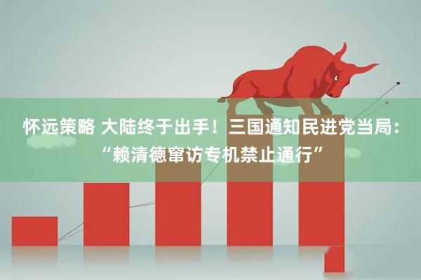 怀远策略 大陆终于出手！三国通知民进党当局：“赖清德窜访专机禁止通行”