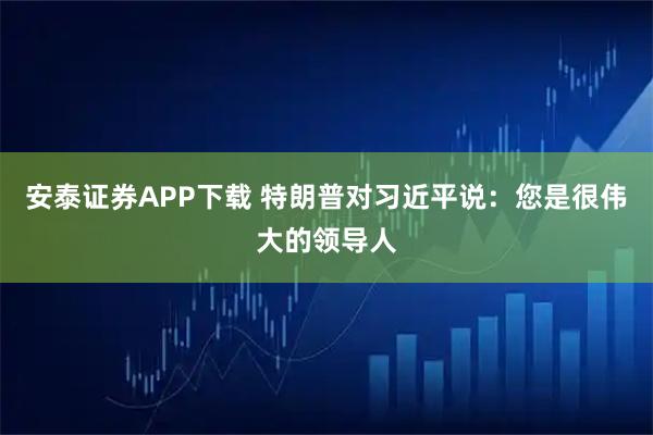 安泰证券APP下载 特朗普对习近平说：您是很伟大的领导人
